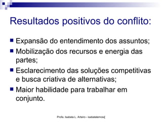 Resultados positivos do conflito:
 Expansão do entendimento dos assuntos;
 Mobilização dos recursos e energia das
  partes;
 Esclarecimento das soluções competitivas
  e busca criativa de alternativas;
 Maior habilidade para trabalhar em
  conjunto.

              Profa. Isabela L. Arteiro - isabelalemos@gmail.com
 