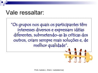 Vale ressaltar:
 “Os grupos nos quais os participantes têm
    interesses diversos e expressam idéias
  diferentes, submetendo-as às críticas dos
  outros, criam sempre mais soluções e, de
              melhor qualidade”.




             Profa. Isabela L. Arteiro - isabelalemos@gmail.com
 