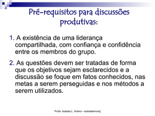 Pré-requisitos para discussões
              produtivas:
1. A existência de uma liderança
  compartilhada, com confiança e confidência
  entre os membros do grupo.
2. As questões devem ser tratadas de forma
  que os objetivos sejam esclarecidos e a
  discussão se foque em fatos conhecidos, nas
  metas a serem perseguidas e nos métodos a
  serem utilizados.


               Profa. Isabela L. Arteiro - isabelalemos@gmail.com
 