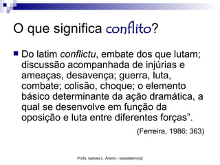 O que significa conflito?
   Do latim conflictu, embate dos que lutam;
    discussão acompanhada de injúrias e
    ameaças, desavença; guerra, luta,
    combate; colisão, choque; o elemento
    básico determinante da ação dramática, a
    qual se desenvolve em função da
    oposição e luta entre diferentes forças”.
                                                   (Ferreira, 1986: 363)


                Profa. Isabela L. Arteiro - isabelalemos@gmail.com
 