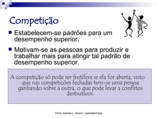 Competição
   Estabelecem-se padrões para um
    desempenho superior.
   Motivam-se as pessoas para produzir e
    trabalhar mais para atingir tal padrão de
    desempenho superior.

A competição só pode ser frutífera se ela for aberta, visto
    que nas competições fechadas tem-se uma pessoa
   ganhando sobre a outra, o que pode levar a conflitos
                      destrutivos.


                   Profa. Isabela L. Arteiro - isabelalemos@gmail.com
 