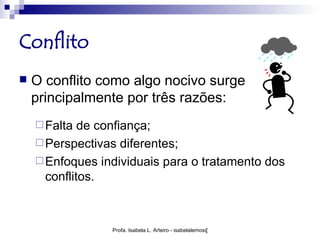 Conflito
   O conflito como algo nocivo surge
    principalmente por três razões:
     Falta  de confiança;
     Perspectivas diferentes;
     Enfoques individuais para o tratamento dos
      conflitos.



                 Profa. Isabela L. Arteiro - isabelalemos@gmail.com
 