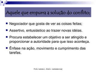 Aquele que empurra a solução do conflito;

   Negociador que gosta de ver as coisas feitas;
   Assertivo, entusiástico ao trazer novas idéias.
   Procura estabelecer um objetivo a ser atingido e
    proporcionar a autoridade para que isso aconteça.
   Ênfase na ação, movimento e cumprimento das
    tarefas.



                   Profa. Isabela L. Arteiro - isabelalemos@gmail.com
 