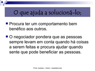 O que ajuda a solucioná-lo;
   Procura ter um comportamento bem
    benéfico aos outros.
   O negociador pondera que as pessoas
    sempre levam em conta quando há coisas
    a serem feitas e procura ajudar quando
    sente que pode beneficiar as pessoas.


               Profa. Isabela L. Arteiro - isabelalemos@gmail.com
 