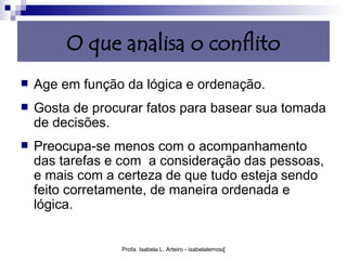 O que analisa o conflito
   Age em função da lógica e ordenação.
   Gosta de procurar fatos para basear sua tomada
    de decisões.
   Preocupa-se menos com o acompanhamento
    das tarefas e com a consideração das pessoas,
    e mais com a certeza de que tudo esteja sendo
    feito corretamente, de maneira ordenada e
    lógica.


                 Profa. Isabela L. Arteiro - isabelalemos@gmail.com
 