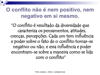 O conflito não é nem positivo, nem
     negativo em si mesmo.
 “O conflito é resultado da diversidade que
     caracteriza os pensamentos, atitudes,
 crenças, percepções. Cada um tem influência
 e poder sobre o fato de o conflito tornar-se
  negativo ou não, e essa influência e poder
 encontram-se sobre a maneira como se lida
               com o conflito”


              Profa. Isabela L. Arteiro - isabelalemos@gmail.com
 