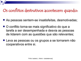 Os conflitos destrutivos acontecem quando:

   As pessoas sentem-se insatisfeitas, desmotivadas;
   O conflito torna-se mais significativo do que a
    tarefa a ser desempenhada e desvia as pessoas
    de lidarem com as questões que são relevantes;
   Leva as pessoas ou os grupos a se tornarem não
    cooperativos entre si.



                   Profa. Isabela L. Arteiro - isabelalemos@gmail.com
 