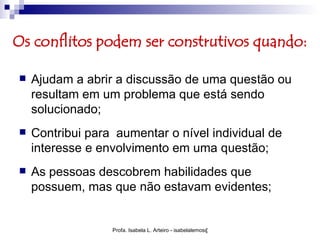 Os conflitos podem ser construtivos quando:

   Ajudam a abrir a discussão de uma questão ou
    resultam em um problema que está sendo
    solucionado;
   Contribui para aumentar o nível individual de
    interesse e envolvimento em uma questão;
   As pessoas descobrem habilidades que
    possuem, mas que não estavam evidentes;


                  Profa. Isabela L. Arteiro - isabelalemos@gmail.com
 