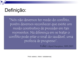 Definição:
 “Nós não devemos ter medo do conflito,
  porém devemos reconhecer que existe um
    modo construtivo de proceder em tais
   momentos. Na diferença em se tratar o
 conflito pode estar o sinal do saudável, uma
            profecia de progresso”.
                                 Follet (Apud Hampton, 1991:290)


             Profa. Isabela L. Arteiro - isabelalemos@gmail.com
 