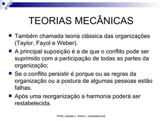 TEORIAS MECÂNICAS
   Também chamada teoria clássica das organizações
    (Taylor, Fayol e Weber).
   A principal suposição é a de que o conflito pode ser
    suprimido com a participação de todas as partes da
    organização;
   Se o conflito persistir é porque ou as regras da
    organização ou a postura de algumas pessoas estão
    falhas.
   Após uma reorganização a harmonia poderá ser
    restabelecida.

                   Profa. Isabela L. Arteiro - isabelalemos@gmail.com
 