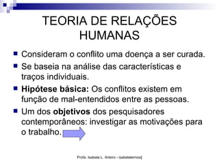 TEORIA DE RELAÇÕES
              HUMANAS
   Consideram o conflito uma doença a ser curada.
   Se baseia na análise das características e
    traços individuais.
   Hipótese básica: Os conflitos existem em
    função de mal-entendidos entre as pessoas.
   Um dos objetivos dos pesquisadores
    contemporâneos: investigar as motivações para
    o trabalho.

                 Profa. Isabela L. Arteiro - isabelalemos@gmail.com
 