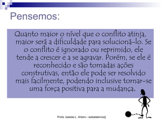 Pensemos:
Quanto maior o nível que o conflito atinja,
maior será a dificuldade para solucioná-lo. Se
   o conflito é ignorado ou reprimido, ele
tende a crescer e a se agravar. Porém, se ele é
      reconhecido e são tomadas ações
  construtivas, então ele pode ser resolvido
mais facilmente, podendo inclusive tornar-se
     uma força positiva para a mudança.


              Profa. Isabela L. Arteiro - isabelalemos@gmail.com
 