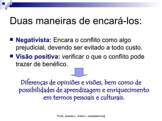 Duas maneiras de encará-los:
   Negativista: Encara o conflito como algo
    prejudicial, devendo ser evitado a todo custo.
   Visão positiva: verificar o que o conflito pode
    trazer de benéfico.

      Diferenças de opiniões e visões, bem como de
     possibilidades de aprendizagem e enriquecimento
               em termos pessoais e culturais.

                   Profa. Isabela L. Arteiro - isabelalemos@gmail.com
 