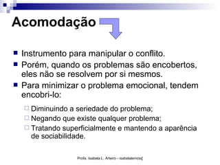 Acomodação

   Instrumento para manipular o conflito.
   Porém, quando os problemas são encobertos,
    eles não se resolvem por si mesmos.
   Para minimizar o problema emocional, tendem
    encobri-lo:
     Diminuindo   a seriedade do problema;
     Negando que existe qualquer problema;
     Tratando superficialmente e mantendo a aparência
      de sociabilidade.

                   Profa. Isabela L. Arteiro - isabelalemos@gmail.com
 