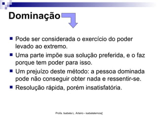 Dominação

   Pode ser considerada o exercício do poder
    levado ao extremo.
   Uma parte impõe sua solução preferida, e o faz
    porque tem poder para isso.
   Um prejuízo deste método: a pessoa dominada
    pode não conseguir obter nada e ressentir-se.
   Resolução rápida, porém insatisfatória.


                  Profa. Isabela L. Arteiro - isabelalemos@gmail.com
 