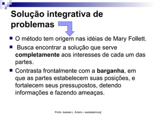 Solução integrativa de
problemas
   O método tem origem nas idéias de Mary Follett.
    Busca encontrar a solução que serve
    completamente aos interesses de cada um das
    partes.
   Contrasta frontalmente com a barganha, em
    que as partes estabelecem suas posições, e
    fortalecem seus pressupostos, detendo
    informações e fazendo ameaças.


                  Profa. Isabela L. Arteiro - isabelalemos@gmail.com
 