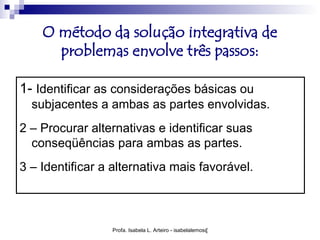 O método da solução integrativa de
      problemas envolve três passos:

1- Identificar as considerações básicas ou
  subjacentes a ambas as partes envolvidas.
2 – Procurar alternativas e identificar suas
  conseqüências para ambas as partes.
3 – Identificar a alternativa mais favorável.



                 Profa. Isabela L. Arteiro - isabelalemos@gmail.com
 