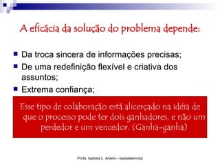 A eficácia da solução do problema depende:

   Da troca sincera de informações precisas;
   De uma redefinição flexível e criativa dos
    assuntos;
   Extrema confiança;
    Esse tipo de colaboração está alicerçado na idéia de
     que o processo pode ter dois ganhadores, e não um
           perdedor e um vencedor. (Ganha-ganha)


                    Profa. Isabela L. Arteiro - isabelalemos@gmail.com
 