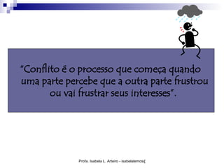 “Conflito é o processo que começa quando
uma parte percebe que a outra parte frustrou
       ou vai frustrar seus interesses”.




             Profa. Isabela L. Arteiro - isabelalemos@gmail.com
 