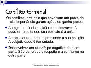 Conflito terminal
Os conflitos terminais que envolvem um ponto de
  alta importância geram ações de ganha-perde:
   Abraçar a própria posição como louvável. A
    pessoa acredita que sua posição é a única.
   Atacar a outra parte, depreciando a sua posição.
    A subjetividade é fomentada.
   Desenvolver um esteriótipo negativo da outra
    parte. São corroídos o respeito e a confiança na
    outra parte.

                   Profa. Isabela L. Arteiro - isabelalemos@gmail.com
 