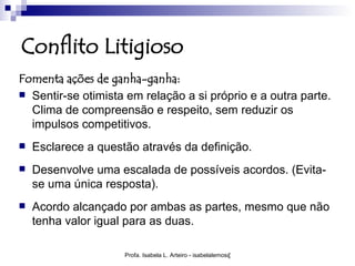 Conflito Litigioso
Fomenta ações de ganha-ganha:
 Sentir-se otimista em relação a si próprio e a outra parte.
  Clima de compreensão e respeito, sem reduzir os
  impulsos competitivos.
   Esclarece a questão através da definição.
   Desenvolve uma escalada de possíveis acordos. (Evita-
    se uma única resposta).
   Acordo alcançado por ambas as partes, mesmo que não
    tenha valor igual para as duas.

                     Profa. Isabela L. Arteiro - isabelalemos@gmail.com
 