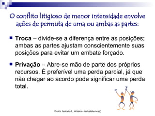 O conflito litigioso de menor intensidade envolve
  ações de permuta de uma ou ambas as partes:

   Troca – divide-se a diferença entre as posições;
    ambas as partes ajustam conscientemente suas
    posições para evitar um embate forçado.
   Privação – Abre-se mão de parte dos próprios
    recursos. É preferível uma perda parcial, já que
    não chegar ao acordo pode significar uma perda
    total.


                  Profa. Isabela L. Arteiro - isabelalemos@gmail.com
 