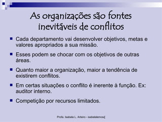 As organizações são fontes
           inevitáveis de conflitos
   Cada departamento vai desenvolver objetivos, metas e
    valores apropriados a sua missão.
   Esses podem se chocar com os objetivos de outras
    áreas.
   Quanto maior a organização, maior a tendência de
    existirem conflitos.
   Em certas situações o conflito é inerente à função. Ex:
    auditor interno.
   Competição por recursos limitados.

                     Profa. Isabela L. Arteiro - isabelalemos@gmail.com
 