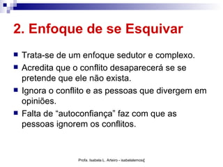 2. Enfoque de se Esquivar
   Trata-se de um enfoque sedutor e complexo.
   Acredita que o conflito desaparecerá se se
    pretende que ele não exista.
   Ignora o conflito e as pessoas que divergem em
    opiniões.
   Falta de “autoconfiança” faz com que as
    pessoas ignorem os conflitos.


                  Profa. Isabela L. Arteiro - isabelalemos@gmail.com
 