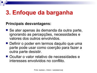 3. Enfoque da barganha
Principais desvantagens:
   Se ater apenas às demanda da outra parte,
    ignorando as percepções, necessidades e
    valores dos outros envolvidos.
   Definir o poder em termos daquilo que uma
    parte pode usar como coerção para fazer a
    outra parte desistir.
   Ocultar o valor relativo de necessidades e
    interesses envolvidos no conflito.

                  Profa. Isabela L. Arteiro - isabelalemos@gmail.com
 