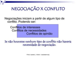 NEGOCIAÇÃO X CONFLITO

Negociações iniciam a partir de algum tipo de
 conflito. Podendo ser:
    Conflitos de interesses
     Conflitos de necessidades
                 Conflitos de opinião

Se não houvesse nenhum tipo de conflito não haveria
             necessidade de negociação.


                Profa. Isabela L. Arteiro - isabelalemos@gmail.com
 