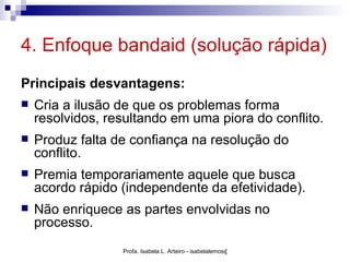 4. Enfoque bandaid (solução rápida)
Principais desvantagens:
   Cria a ilusão de que os problemas forma
    resolvidos, resultando em uma piora do conflito.
   Produz falta de confiança na resolução do
    conflito.
   Premia temporariamente aquele que busca
    acordo rápido (independente da efetividade).
   Não enriquece as partes envolvidas no
    processo.
                  Profa. Isabela L. Arteiro - isabelalemos@gmail.com
 