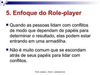 5. Enfoque do Role-player
   Quando as pessoas lidam com conflitos
    de modo que dependam de papéis para
    determinar o resultado, elas podem estar
    entrando em uma armadilha.
   Não é muito comum que se escondam
    atrás de seus papéis para lidar com
    conflitos.

                Profa. Isabela L. Arteiro - isabelalemos@gmail.com
 