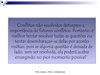 “Conflitos não resolvidos deturpam a
importância de futuros conflitos. Portanto, é
 melhor tentar resolver todas as questões ou
  tentar desembaraçar-se delas por acordo
 mútuo, pois se alguma questão é deixada de
  lado, sem ser resolvida, ela poderá acabar
   emergindo no pior momento possível”


             Profa. Isabela L. Arteiro - isabelalemos@gmail.com
 