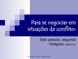 Para se negociar em
situações de conflito:
                       Seis passos, segundo
                            Hodgson (1996:216)


Profa. Isabela L. Arteiro - isabelalemos@gmail.com
 
