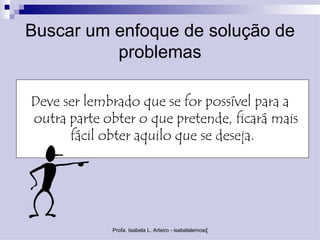 Buscar um enfoque de solução de
          problemas

Deve ser lembrado que se for possível para a
outra parte obter o que pretende, ficará mais
      fácil obter aquilo que se deseja.




             Profa. Isabela L. Arteiro - isabelalemos@gmail.com
 