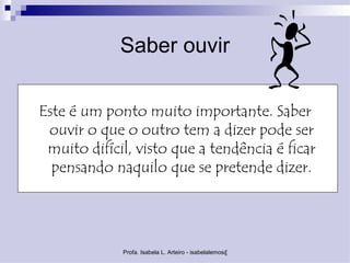 Saber ouvir

Este é um ponto muito importante. Saber
 ouvir o que o outro tem a dizer pode ser
 muito difícil, visto que a tendência é ficar
  pensando naquilo que se pretende dizer.




             Profa. Isabela L. Arteiro - isabelalemos@gmail.com
 