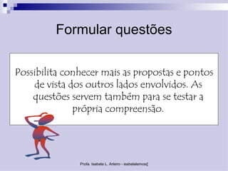 Formular questões

Possibilita conhecer mais as propostas e pontos
    de vista dos outros lados envolvidos. As
    questões servem também para se testar a
              própria compreensão.




               Profa. Isabela L. Arteiro - isabelalemos@gmail.com
 