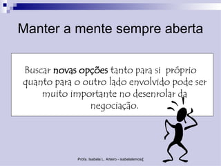 Manter a mente sempre aberta

Buscar novas opções tanto para si próprio
quanto para o outro lado envolvido pode ser
    muito importante no desenrolar da
               negociação.




            Profa. Isabela L. Arteiro - isabelalemos@gmail.com
 