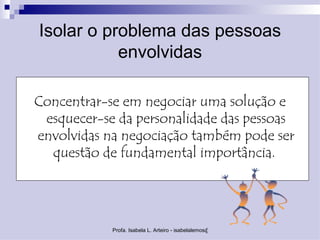Isolar o problema das pessoas
           envolvidas

Concentrar-se em negociar uma solução e
 esquecer-se da personalidade das pessoas
envolvidas na negociação também pode ser
  questão de fundamental importância.




            Profa. Isabela L. Arteiro - isabelalemos@gmail.com
 