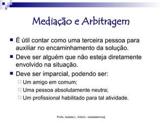Mediação e Arbitragem
   É útil contar como uma terceira pessoa para
    auxiliar no encaminhamento da solução.
   Deve ser alguém que não esteja diretamente
    envolvido na situação.
   Deve ser imparcial, podendo ser:
     Um amigo em comum;
     Uma pessoa absolutamente neutra;
     Um profissional habilitado para tal atividade.



                    Profa. Isabela L. Arteiro - isabelalemos@gmail.com
 
