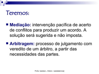 Teremos:
   Mediação: intervenção pacífica de acerto
    de conflitos para produzir um acordo. A
    solução será sugerida e não imposta.
   Arbitragem: processo de julgamento com
    veredito de um árbitro, a partir das
    necessidades das partes.


                Profa. Isabela L. Arteiro - isabelalemos@gmail.com
 