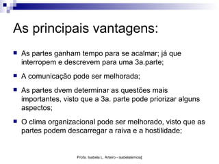 As principais vantagens:
   As partes ganham tempo para se acalmar; já que
    interropem e descrevem para uma 3a.parte;
   A comunicação pode ser melhorada;
   As partes dvem determinar as questões mais
    importantes, visto que a 3a. parte pode priorizar alguns
    aspectos;
   O clima organizacional pode ser melhorado, visto que as
    partes podem descarregar a raiva e a hostilidade;


                     Profa. Isabela L. Arteiro - isabelalemos@gmail.com
 