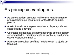As principais vantagens:
   As partes podem procurar melhorar o relacionamento,
    principalmente se essa tarefa for facilitada pela 3a.
    pessoa.
   A estrutura do tempo para resolver a disputa pode ser
    estabelecida e revista.
   Os custos crescentes de permanecer no conflito podem
    ser controlados, principalmente se continuar na disputa
    estiver custando dinheiro.
   Aprender a resolver conflitos no futuro sem a ajuda de
    terceiros.


                     Profa. Isabela L. Arteiro - isabelalemos@gmail.com
 