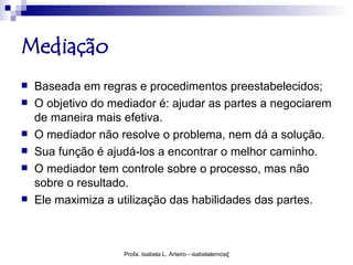 Mediação
   Baseada em regras e procedimentos preestabelecidos;
   O objetivo do mediador é: ajudar as partes a negociarem
    de maneira mais efetiva.
   O mediador não resolve o problema, nem dá a solução.
   Sua função é ajudá-los a encontrar o melhor caminho.
   O mediador tem controle sobre o processo, mas não
    sobre o resultado.
   Ele maximiza a utilização das habilidades das partes.



                    Profa. Isabela L. Arteiro - isabelalemos@gmail.com
 