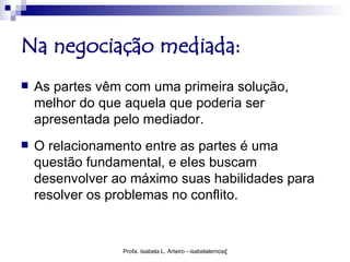 Na negociação mediada:
   As partes vêm com uma primeira solução,
    melhor do que aquela que poderia ser
    apresentada pelo mediador.
   O relacionamento entre as partes é uma
    questão fundamental, e eles buscam
    desenvolver ao máximo suas habilidades para
    resolver os problemas no conflito.


                 Profa. Isabela L. Arteiro - isabelalemos@gmail.com
 