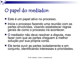 O papel do mediador:
   Este é um papel ativo no processo.
   Inicia o processo fazendo uma reunião com as
    partes envolvidas, visando estabelecer regras
    gerais de como o processo irá acontecer.
   O mediador não deve resolver a disputa, mas
    fazer com que as partes cheguem à melhor
    solução por sua própria conta.
   Ele tenta ouvir as partes isoladamente e em
    conjunto, identificando interesses e prioridades.

                   Profa. Isabela L. Arteiro - isabelalemos@gmail.com
 