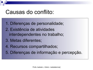 Causas do conflito:
1. Diferenças de personalidade;
2. Existência de atividades
  interdependentes no trabalho;
3. Metas diferentes;
4. Recursos compartilhados;
5. Diferenças de informação e percepção.


              Profa. Isabela L. Arteiro - isabelalemos@gmail.com
 