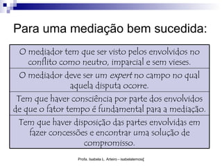 Para uma mediação bem sucedida:
 O mediador tem que ser visto pelos envolvidos no
   conflito como neutro, imparcial e sem vieses.
 O mediador deve ser um expert no campo no qual
             aquela disputa ocorre.
 Tem que haver consciência por parte dos envolvidos
de que o fator tempo é fundamental para a mediação.
 Tem que haver disposição das partes envolvidas em
   fazer concessões e encontrar uma solução de
                  compromisso.
                 Profa. Isabela L. Arteiro - isabelalemos@gmail.com
 