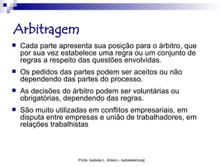 Arbitragem
   Cada parte apresenta sua posição para o árbitro, que
    por sua vez estabelece uma regra ou um conjunto de
    regras a respeito das questões envolvidas.
   Os pedidos das partes podem ser aceitos ou não
    dependendo das partes do processo.
   As decisões do árbitro podem ser voluntárias ou
    obrigatórias, dependendo das regras.
   São muito utilizadas em conflitos empresariais, em
    disputa entre empresas e união de trabalhadores, em
    relações trabalhistas



                     Profa. Isabela L. Arteiro - isabelalemos@gmail.com
 
