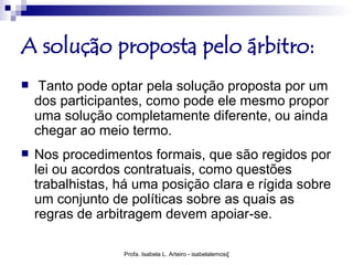 A solução proposta pelo árbitro:
    Tanto pode optar pela solução proposta por um
    dos participantes, como pode ele mesmo propor
    uma solução completamente diferente, ou ainda
    chegar ao meio termo.
   Nos procedimentos formais, que são regidos por
    lei ou acordos contratuais, como questões
    trabalhistas, há uma posição clara e rígida sobre
    um conjunto de políticas sobre as quais as
    regras de arbitragem devem apoiar-se.

                  Profa. Isabela L. Arteiro - isabelalemos@gmail.com
 